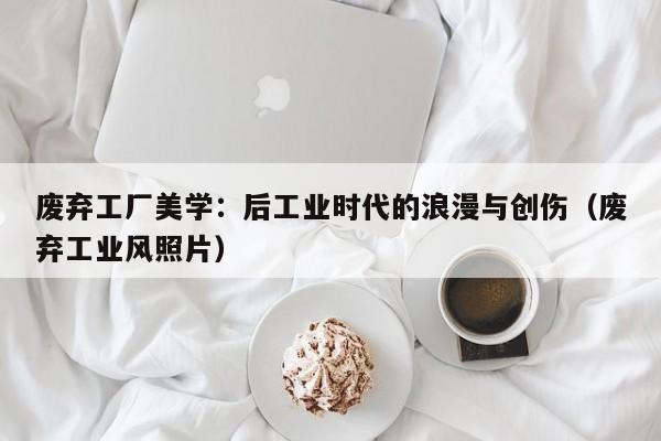 废弃工厂美学:后工业时代的浪漫与创伤(废弃工业风照片)