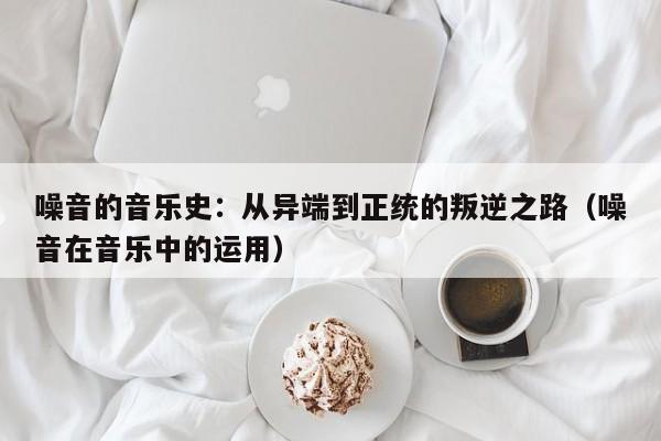 噪音的音乐史:从异端到正统的叛逆之路(噪音在音乐中的运用)