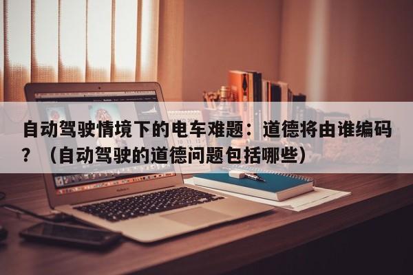 自动驾驶情境下的电车难题:道德将由谁编码?(自动驾驶的道德问题包括哪些)