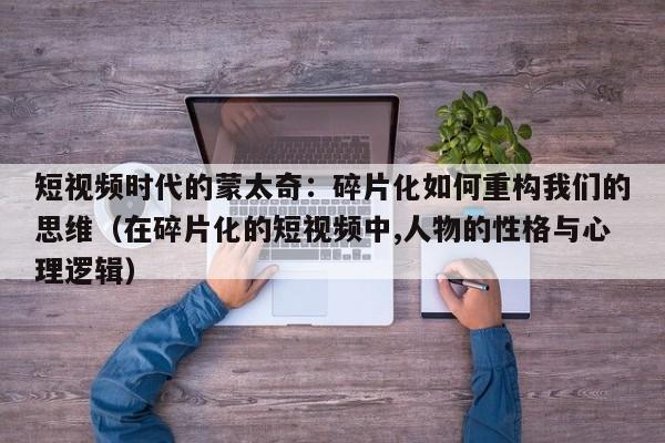 短视频时代的蒙太奇:碎片化如何重构我们的思维(在碎片化的短视频中,人物的性格与心理逻辑)