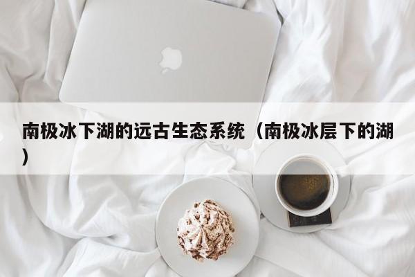 南极冰下湖的远古生态系统(南极冰层下的湖)