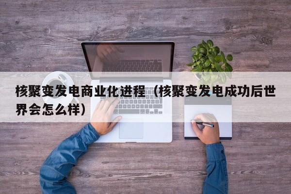 核聚变发电商业化进程(核聚变发电成功后世界会怎么样)